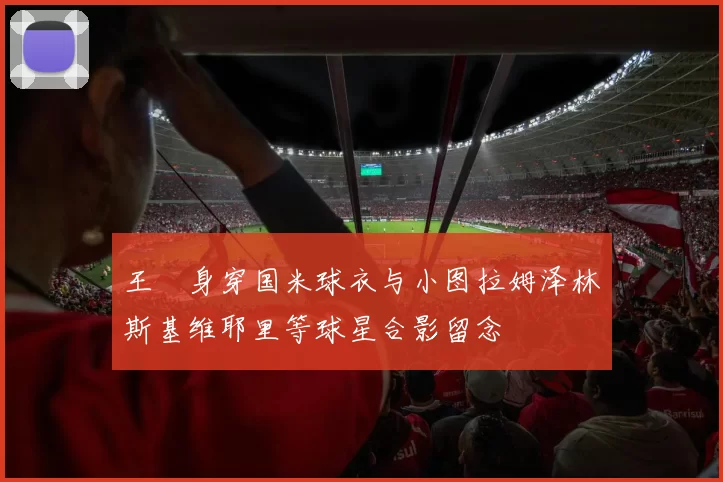 王濛身穿国米球衣与小图拉姆泽林斯基维耶里等球星合影留念