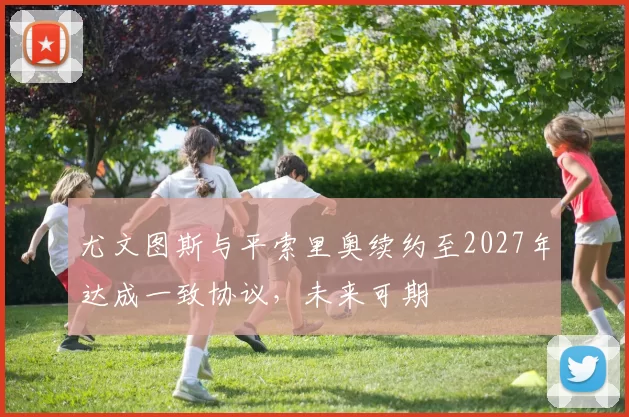 尤文图斯与平索里奥续约至2027年达成一致协议，未来可期