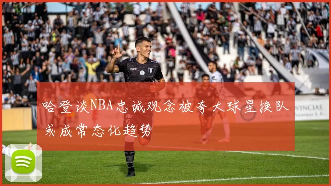 哈登谈NBA忠诚观念被夸大球星换队或成常态化趋势