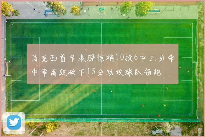 马克西首节表现惊艳10投6中三分命中率高效砍下15分助攻球队领跑