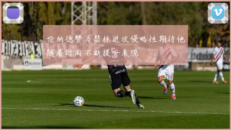 伦纳德赞马瑟林进攻侵略性期待他随着时间不断提升表现