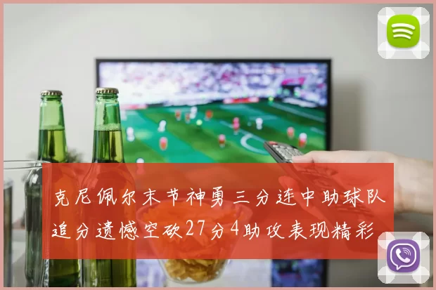 克尼佩尔末节神勇三分连中助球队追分遗憾空砍27分4助攻表现精彩