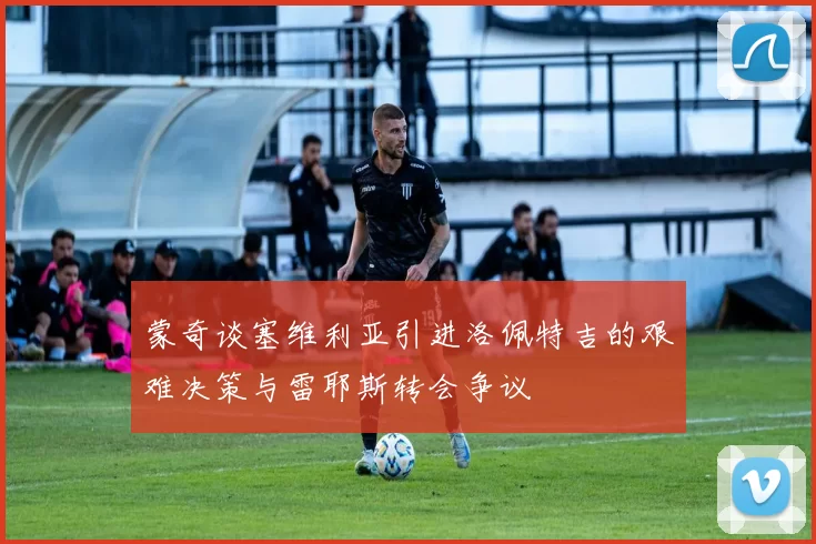 蒙奇谈塞维利亚引进洛佩特吉的艰难决策与雷耶斯转会争议