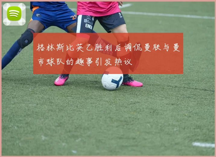 格林斯比英乙胜利后调侃曼联与曼市球队的趣事引发热议
