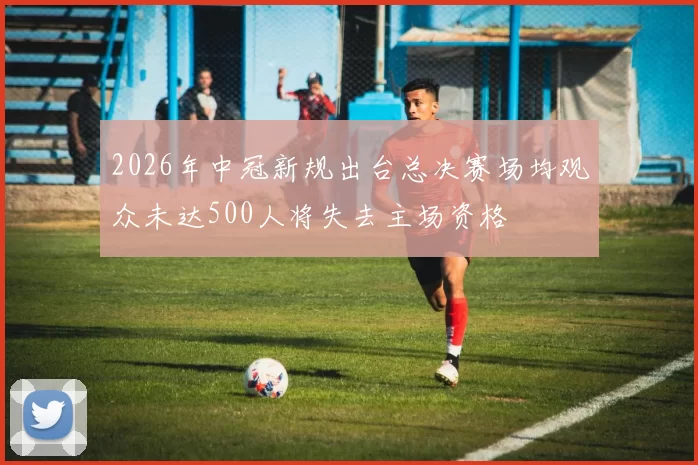 2026年中冠新规出台总决赛场均观众未达500人将失去主场资格